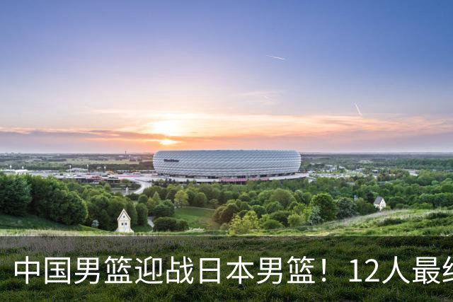 中国男篮迎战日本男篮！12人最终参赛名单正式公布，攻防均衡全力冲击胜利